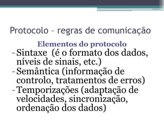 Protocolo – regras de comunicação
Elementos do protocolo
-Sintaxe (é o formato dos dados,
níveis de sinais, etc.)
-Semântica (informação de
controlo, tratamentos de erros)
-Temporizações (adaptação de
velocidades, sincronização,
ordenação dos dados)
 