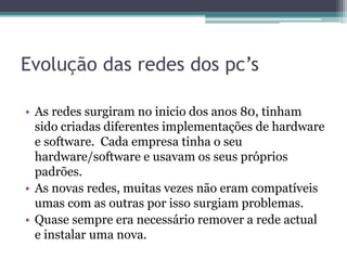 Evolução das redes dos pc’s
• As redes surgiram no inicio dos anos 80, tinham
sido criadas diferentes implementações de hardware
e software. Cada empresa tinha o seu
hardware/software e usavam os seus próprios
padrões.
• As novas redes, muitas vezes não eram compatíveis
umas com as outras por isso surgiam problemas.
• Quase sempre era necessário remover a rede actual
e instalar uma nova.
 