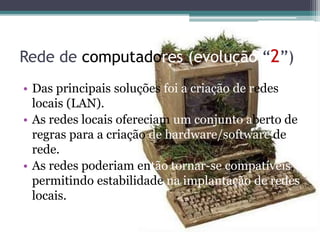 Rede de computadores (evolução “2”)
• Das principais soluções foi a criação de redes
locais (LAN).
• As redes locais ofereciam um conjunto aberto de
regras para a criação de hardware/software de
rede.
• As redes poderiam então tornar-se compatíveis,
permitindo estabilidade na implantação de redes
locais.
 