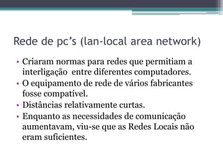 Rede de pc’s (lan-local area network)
• Criaram normas para redes que permitiam a
interligação entre diferentes computadores.
• O equipamento de rede de vários fabricantes
fosse compatível.
• Distâncias relativamente curtas.
• Enquanto as necessidades de comunicação
aumentavam, viu-se que as Redes Locais não
eram suficientes.
 