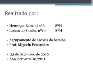 Realizado por:
• Henrique Bassani nº6 8ºH
• Leonardo Simões nº10 8ºH
• Agrupamento de escolas da batalha.
• Prof. Miguela Fernandes
• 23 de Setembro de 2010
• Ano lectivo:2010/2011
 