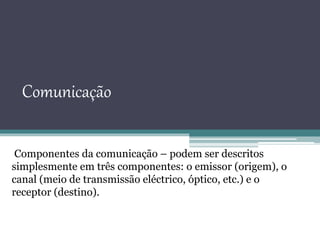 Comunicação
Componentes da comunicação – podem ser descritos
simplesmente em três componentes: o emissor (origem), o
canal (meio de transmissão eléctrico, óptico, etc.) e o
receptor (destino).
 