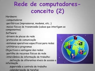 Rede de computadores-conceito (2) Hardware: -computadores-periféricos (impressoras, modems, etc…)-meios físicos de transmissão (cabos que interligam os componentes) Software:-drivers de placas de rede -protocolos de comunicação -sistemas operativos específicos para redes -utilitários e programas Objectivos e vantagens das redes:-partilha de recursos físicos da rede -intercâmbio de informação de trabalho:    .definição de diferentes níveis de acesso a informação     .supervisão e controlo de trabalho     .calendarização de tarefas 