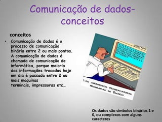 Comunicação de dados-conceitosconceitosComunicação de dados é o processo de comunicação binária entre 2 ou mais pontos.  A comunicação de dados é chamada de comunicação de informática, porque maioria das informações trocadas hoje em dia é passada entre 2 ou mais maquinas terminais, impressoras etc…Os dados são símbolos binários 1 e 0, ou complexos com alguns caracteres