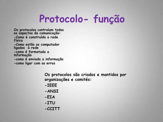Protocolo- funçãoOs protocolos controlam todos os aspectos da comunicação:-Como é construída a rede física-Como estão os computador ligados  à rede-como é formatada a informação -como é enviada a informação-como ligar com os erros Os protocolos são criados e mantidos por organizações e comités:-IEEE-ANSI-EIA-ITU-CCITT
