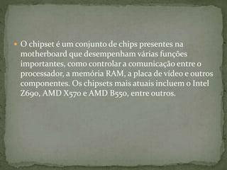  O chipset é um conjunto de chips presentes na
motherboard que desempenham várias funções
importantes, como controlar a comunicação entre o
processador, a memória RAM, a placa de vídeo e outros
componentes. Os chipsets mais atuais incluem o Intel
Z690, AMD X570 e AMD B550, entre outros.
 