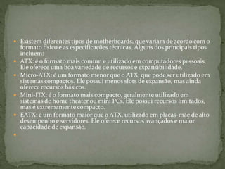  Existem diferentes tipos de motherboards, que variam de acordo com o
formato físico e as especificações técnicas. Alguns dos principais tipos
incluem:
 ATX: é o formato mais comum e utilizado em computadores pessoais.
Ele oferece uma boa variedade de recursos e expansibilidade.
 Micro-ATX: é um formato menor que o ATX, que pode ser utilizado em
sistemas compactos. Ele possui menos slots de expansão, mas ainda
oferece recursos básicos.
 Mini-ITX: é o formato mais compacto, geralmente utilizado em
sistemas de home theater ou mini PCs. Ele possui recursos limitados,
mas é extremamente compacto.
 EATX: é um formato maior que o ATX, utilizado em placas-mãe de alto
desempenho e servidores. Ele oferece recursos avançados e maior
capacidade de expansão.

 