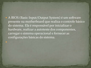  A BIOS (Basic Input/Output System) é um software
presente na motherboard que realiza o controle básico
do sistema. Ela é responsável por inicializar o
hardware, realizar a autoteste dos componentes,
carregar o sistema operacional e fornecer as
configurações básicas do sistema.

 