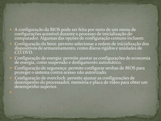  A configuração da BIOS pode ser feita por meio de um menu de
configurações acessível durante o processo de inicialização do
computador. Algumas das opções de configuração comuns incluem:
 Configuração do boot: permite selecionar a ordem de inicialização dos
dispositivos de armazenamento, como discos rígidos e unidades de
CD/DVD.
 Configuração de energia: permite ajustar as configurações de economia
de energia, como suspensão e desligamento automático.
 Configuração de segurança: permite configurar senhas de BIOS para
proteger o sistema contra acesso não autorizado.
 Configuração de overclock: permite ajustar as configurações de
desempenho do processador, memória e placa de vídeo para obter um
desempenho superior.

 