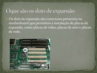  Os slots de expansão são conectores presentes na
motherboard que permitem a instalação de placas de
expansão, como placas de vídeo, placas de som e placas
de rede.
 