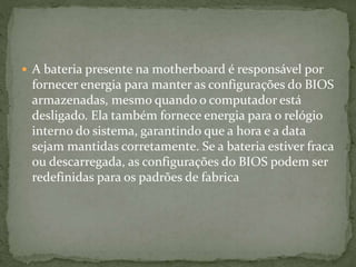  A bateria presente na motherboard é responsável por
fornecer energia para manter as configurações do BIOS
armazenadas, mesmo quando o computador está
desligado. Ela também fornece energia para o relógio
interno do sistema, garantindo que a hora e a data
sejam mantidas corretamente. Se a bateria estiver fraca
ou descarregada, as configurações do BIOS podem ser
redefinidas para os padrões de fabrica
 