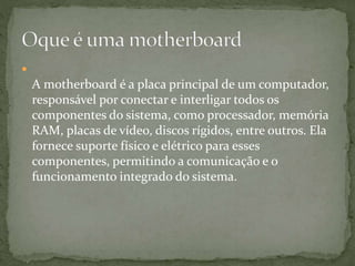 
A motherboard é a placa principal de um computador,
responsável por conectar e interligar todos os
componentes do sistema, como processador, memória
RAM, placas de vídeo, discos rígidos, entre outros. Ela
fornece suporte físico e elétrico para esses
componentes, permitindo a comunicação e o
funcionamento integrado do sistema.
 
