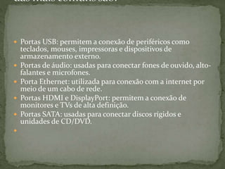  Portas USB: permitem a conexão de periféricos como
teclados, mouses, impressoras e dispositivos de
armazenamento externo.
 Portas de áudio: usadas para conectar fones de ouvido, alto-
falantes e microfones.
 Porta Ethernet: utilizada para conexão com a internet por
meio de um cabo de rede.
 Portas HDMI e DisplayPort: permitem a conexão de
monitores e TVs de alta definição.
 Portas SATA: usadas para conectar discos rígidos e
unidades de CD/DVD.

 
