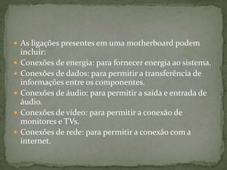  As ligações presentes em uma motherboard podem
incluir:
 Conexões de energia: para fornecer energia ao sistema.
 Conexões de dados: para permitir a transferência de
informações entre os componentes.
 Conexões de áudio: para permitir a saída e entrada de
áudio.
 Conexões de vídeo: para permitir a conexão de
monitores e TVs.
 Conexões de rede: para permitir a conexão com a
internet.
 