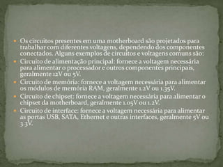  Os circuitos presentes em uma motherboard são projetados para
trabalhar com diferentes voltagens, dependendo dos componentes
conectados. Alguns exemplos de circuitos e voltagens comuns são:
 Circuito de alimentação principal: fornece a voltagem necessária
para alimentar o processador e outros componentes principais,
geralmente 12V ou 5V.
 Circuito de memória: fornece a voltagem necessária para alimentar
os módulos de memória RAM, geralmente 1.2V ou 1.35V.
 Circuito de chipset: fornece a voltagem necessária para alimentar o
chipset da motherboard, geralmente 1.05V ou 1.2V.
 Circuito de interface: fornece a voltagem necessária para alimentar
as portas USB, SATA, Ethernet e outras interfaces, geralmente 5V ou
3.3V.
 