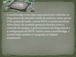  A southbridge é um chip responsável por controlar os
dispositivos de entrada e saída do sistema, como portas
USB, portas de áudio, portas SATA e outras interfaces.
Além disso, ela também gerencia funções como o
controle de energia, o gerenciamento de dispositivos e
a configuração do BIOS. Assim como a northbridge, a
southbridge também é integrada ao chipset
atualmente.
 