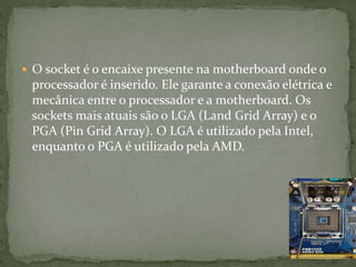  O socket é o encaixe presente na motherboard onde o
processador é inserido. Ele garante a conexão elétrica e
mecânica entre o processador e a motherboard. Os
sockets mais atuais são o LGA (Land Grid Array) e o
PGA (Pin Grid Array). O LGA é utilizado pela Intel,
enquanto o PGA é utilizado pela AMD.
 