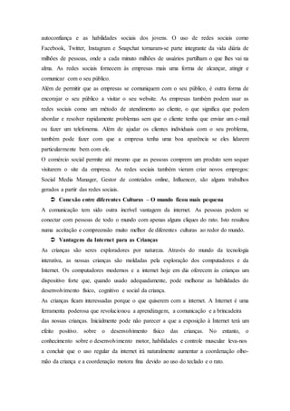 autoconfiança e as habilidades sociais dos jovens. O uso de redes sociais como
Facebook, Twitter, Instagram e Snapchat tornaram-se parte integrante da vida diária de
milhões de pessoas, onde a cada minuto milhões de usuários partilham o que lhes vai na
alma. As redes sociais fornecem às empresas mais uma forma de alcançar, atingir e
comunicar com o seu público.
Além de permitir que as empresas se comuniquem com o seu público, é outra forma de
encorajar o seu público a visitar o seu website. As empresas também podem usar as
redes sociais como um método de atendimento ao cliente, o que significa que podem
abordar e resolver rapidamente problemas sem que o cliente tenha que enviar um e-mail
ou fazer um telefonema. Além de ajudar os clientes individuais com o seu problema,
também pode fazer com que a empresa tenha uma boa aparência se eles lidarem
particularmente bem com ele.
O comércio social permite até mesmo que as pessoas comprem um produto sem sequer
visitarem o site da empresa. As redes sociais também vieram criar novos empregos:
Social Media Manager, Gestor de conteúdos online, Influencer, são alguns trabalhos
gerados a partir das redes sociais.
 Conexão entre diferentes Culturas – O mundo ficou mais pequena
A comunicação tem sido outra incrível vantagem da internet. As pessoas podem se
conectar com pessoas de todo o mundo com apenas alguns cliques do rato. Isto resultou
numa aceitação e compreensão muito melhor de diferentes culturas ao redor do mundo.
 Vantagens da Internet para as Crianças
As crianças são seres exploradores por natureza. Através do mundo da tecnologia
interativa, as nossas crianças são moldadas pela exploração dos computadores e da
Internet. Os computadores modernos e a internet hoje em dia oferecem às crianças um
dispositivo forte que, quando usado adequadamente, pode melhorar as habilidades do
desenvolvimento físico, cognitivo e social da criança.
As crianças ficam interessadas porque o que quiserem com a internet. A Internet é uma
ferramenta poderosa que revolucionou a aprendizagem, a comunicação e a brincadeira
das nossas crianças. Inicialmente pode não parecer a que a exposição à Internet terá um
efeito positivo. sobre o desenvolvimento físico das crianças. No entanto, o
conhecimento sobre o desenvolvimento motor, habilidades e controle muscular leva-nos
a concluir que o uso regular da internet irá naturalmente aumentar a coordenação olho-
mão da criança e a coordenação motora fina devido ao uso do teclado e o rato.
 
