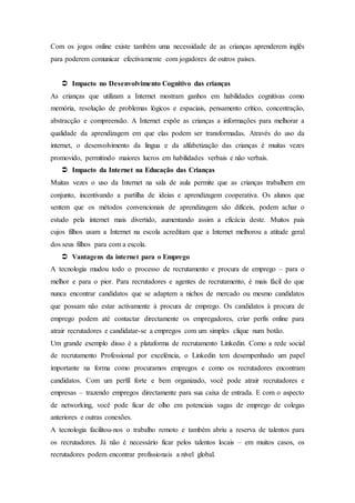 Com os jogos online existe também uma necessidade de as crianças aprenderem inglês
para poderem comunicar efectivamente com jogadores de outros países.
 Impacto no Desenvolvimento Cognitivo das crianças
As crianças que utilizam a Internet mostram ganhos em habilidades cognitivas como
memória, resolução de problemas lógicos e espaciais, pensamento crítico, concentração,
abstracção e compreensão. A Internet expõe as crianças a informações para melhorar a
qualidade da aprendizagem em que elas podem ser transformadas. Através do uso da
internet, o desenvolvimento da língua e da alfabetização das crianças é muitas vezes
promovido, permitindo maiores lucros em habilidades verbais e não verbais.
 Impacto da Internet na Educação das Crianças
Muitas vezes o uso da Internet na sala de aula permite que as crianças trabalhem em
conjunto, incentivando a partilha de ideias e aprendizagem cooperativa. Os alunos que
sentem que os métodos convencionais de aprendizagem são difíceis, podem achar o
estudo pela internet mais divertido, aumentando assim a eficácia deste. Muitos pais
cujos filhos usam a Internet na escola acreditam que a Internet melhorou a atitude geral
dos seus filhos para com a escola.
 Vantagens da internet para o Emprego
A tecnologia mudou todo o processo de recrutamento e procura de emprego – para o
melhor e para o pior. Para recrutadores e agentes de recrutamento, é mais fácil do que
nunca encontrar candidatos que se adaptem a nichos de mercado ou mesmo candidatos
que possam não estar activamente à procura de emprego. Os candidatos à procura de
emprego podem até contactar directamente os empregadores, criar perfis online para
atrair recrutadores e candidatar-se a empregos com um simples clique num botão.
Um grande exemplo disso é a plataforma de recrutamento Linkedin. Como a rede social
de recrutamento Professional por excelência, o Linkedin tem desempenhado um papel
importante na forma como procuramos empregos e como os recrutadores encontram
candidatos. Com um perfil forte e bem organizado, você pode atrair recrutadores e
empresas – trazendo empregos directamente para sua caixa de entrada. E com o aspecto
de networking, você pode ficar de olho em potenciais vagas de emprego de colegas
anteriores e outras conexões.
A tecnologia facilitou-nos o trabalho remoto e também abriu a reserva de talentos para
os recrutadores. Já não é necessário ficar pelos talentos locais – em muitos casos, os
recrutadores podem encontrar profissionais a nível global.
 