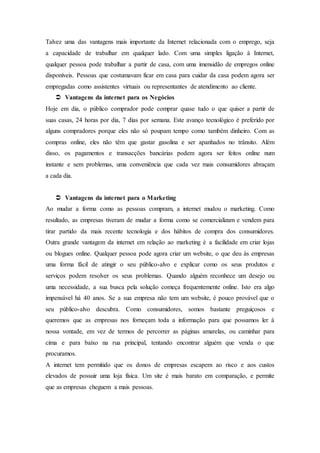 Talvez uma das vantagens mais importante da Internet relacionada com o emprego, seja
a capacidade de trabalhar em qualquer lado. Com uma simples ligação à Internet,
qualquer pessoa pode trabalhar a partir de casa, com uma imensidão de empregos online
disponíveis. Pessoas que costumavam ficar em casa para cuidar da casa podem agora ser
empregadas como assistentes virtuais ou representantes de atendimento ao cliente.
 Vantagens da internet para os Negócios
Hoje em dia, o público comprador pode comprar quase tudo o que quiser a partir de
suas casas, 24 horas por dia, 7 dias por semana. Este avanço tecnológico é preferido por
alguns compradores porque eles não só poupam tempo como também dinheiro. Com as
compras online, eles não têm que gastar gasolina e ser apanhados no trânsito. Além
disso, os pagamentos e transacções bancárias podem agora ser feitos online num
instante e sem problemas, uma conveniência que cada vez mais consumidores abraçam
a cada dia.
 Vantagens da internet para o Marketing
Ao mudar a forma como as pessoas compram, a internet mudou o marketing. Como
resultado, as empresas tiveram de mudar a forma como se comercializam e vendem para
tirar partido da mais recente tecnologia e dos hábitos de compra dos consumidores.
Outra grande vantagem da internet em relação ao marketing é a facilidade em criar lojas
ou blogues online. Qualquer pessoa pode agora criar um website, o que deu às empresas
uma forma fácil de atingir o seu público-alvo e explicar como os seus produtos e
serviços podem resolver os seus problemas. Quando alguém reconhece um desejo ou
uma necessidade, a sua busca pela solução começa frequentemente online. Isto era algo
impensável há 40 anos. Se a sua empresa não tem um website, é pouco provável que o
seu público-alvo descubra. Como consumidores, somos bastante preguiçosos e
queremos que as empresas nos forneçam toda a informação para que possamos ler à
nossa vontade, em vez de termos de percorrer as páginas amarelas, ou caminhar para
cima e para baixo na rua principal, tentando encontrar alguém que venda o que
procuramos.
A internet tem permitido que os donos de empresas escapem ao risco e aos custos
elevados de possuir uma loja física. Um site é mais barato em comparação, e permite
que as empresas cheguem a mais pessoas.
 