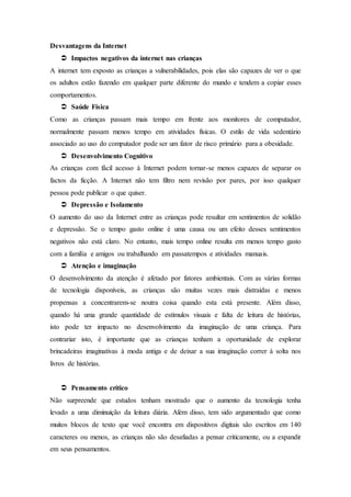 Desvantagens da Internet
 Impactos negativos da internet nas crianças
A internet tem exposto as crianças a vulnerabilidades, pois elas são capazes de ver o que
os adultos estão fazendo em qualquer parte diferente do mundo e tendem a copiar esses
comportamentos.
 Saúde Física
Como as crianças passam mais tempo em frente aos monitores de computador,
normalmente passam menos tempo em atividades físicas. O estilo de vida sedentário
associado ao uso do computador pode ser um fator de risco primário para a obesidade.
 Desenvolvimento Cognitivo
As crianças com fácil acesso à Internet podem tornar-se menos capazes de separar os
factos da ficção. A Internet não tem filtro nem revisão por pares, por isso qualquer
pessoa pode publicar o que quiser.
 Depressão e Isolamento
O aumento do uso da Internet entre as crianças pode resultar em sentimentos de solidão
e depressão. Se o tempo gasto online é uma causa ou um efeito desses sentimentos
negativos não está claro. No entanto, mais tempo online resulta em menos tempo gasto
com a família e amigos ou trabalhando em passatempos e atividades manuais.
 Atenção e imaginação
O desenvolvimento da atenção é afetado por fatores ambientais. Com as várias formas
de tecnologia disponíveis, as crianças são muitas vezes mais distraídas e menos
propensas a concentrarem-se noutra coisa quando esta está presente. Além disso,
quando há uma grande quantidade de estímulos visuais e falta de leitura de histórias,
isto pode ter impacto no desenvolvimento da imaginação de uma criança. Para
contrariar isto, é importante que as crianças tenham a oportunidade de explorar
brincadeiras imaginativas à moda antiga e de deixar a sua imaginação correr à solta nos
livros de histórias.
 Pensamento crítico
Não surpreende que estudos tenham mostrado que o aumento da tecnologia tenha
levado a uma diminuição da leitura diária. Além disso, tem sido argumentado que como
muitos blocos de texto que você encontra em dispositivos digitais são escritos em 140
caracteres ou menos, as crianças não são desafiadas a pensar criticamente, ou a expandir
em seus pensamentos.
 