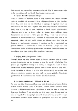 Para contrariar isso, e encorajar o pensamento crítico, não deixe de reservar tempo todos
os dias para a leitura onde não há nada digital ou electrónico presente.
 Impacto das redes sociais nas crianças
Como os avanços da tecnologia levam a níveis crescentes de conexão, devemos
considerar os efeitos que as redes sociais e a internet podem ter na visão mental do
nosso filho, assim como na sua privacidade e segurança. É importante saber que
actividades os seus filhos estão a explorar online, bem como cultivar um relacionamento
aberto onde o seu filho se sinta confortável a discutir qualquer comportamento
relacionado com o que se depara online. As crianças nestes ambientes podem
frequentemente ser expostas a vários graus de bullying, o que pode ter impactos
duradouros no desenvolvimento social e emocional de uma criança, assim como na sua
auto-estima. Embora as redes sociais possam ser utilizadas como uma forma de
fortalecer os relacionamentos existentes, é importante dar-lhes a oportunidade de
praticar habilidades de conversação e sociais sem tecnologia. Crianças que estão
constantemente usando a tecnologia podem hesitar em interagir com outras crianças em
um ambiente social, o que pode ter efeitos negativos a longo prazo.
 Bullying, trolls, perseguidores, e crime
Qualquer pessoa que tenha passado tempo na Internet encontrou trolls ou pessoas
abusivas. Outra questão que tem aumentado ao longo dos anos é o cyberbullying. Com
pessoas que compartilham informações na Internet, os perseguidores podem ter menos
dificuldade em encontrar informações pessoais sobre os outros através de vários meios.
Locais escondidos na Internet e na deep web também podem ser um lugar para
criminosos conduzirem negócios sem tanto medo de serem apanhados. Um público
global também dá aos criminosos mais maneiros de solicitar seus bens.
 Desvantagem da Internet: Pornografia e violência
Na nossa era digital, há uma quantidade quase infinita de conteúdo na Internet. Embora
existam recursos incríveis, como a Wikipédia, também existem conteúdos menos
desejáveis. A internet tem incentivado a pornografia ao longo dos anos. A maioria dos
filmes com classificação X está disponível em vários sites e cada diz surge cada vez
mais, o que pode levar à degradação da moral. Consequentemente, os usuários podem
acidentalmente encontrar imagens violentas ou pornográficas que talvez não queiram
ver.
 
