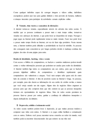 Como qualquer indivíduo capaz de carregar imagens e vídeos online, indivíduos
escrupulosos podem usar isso para ganhar dinheiro e tirar proveito de homens, mulheres
e crianças inocentes para participar de actividades sexuais explícitas online.
 Viciante, time waster, e causadora de distrações
A internet tornou-se viciante, especialmente através do advento das redes sociais. À
medida que as pessoas continuam a passar mais e mais tempo online, tornam-se
viciadas nos adereços da internet, o que pode levar ao desperdício de tempo. Navegar e
jogar jogos na Internet pode rapidamente tornar-se muito viciante. Fazer isso pode levar
a passar muito tempo frívolo na Internet, em vez de fazer algo produtivo. Nesta mesma
nota, a Internet também pode dificultar a produtividade no local de trabalho. As pessoas
não conseguem mais concentrar-se por longos períodos devido à mudança contínua das
páginas dos sites de uma página para outra.
Roubo de identidade, hacking, vírus e scams
Com acesso a bilhões de computadores, os hackers e usuários maliciosos podem invadir
contas e roubar informações pessoais que poderiam ser usadas para roubo de identidade.
A Internet também liga todos os computadores uns aos outros, para que os hackers
possam digitalizar milhões de computadores e identificar rapidamente quais
computadores são vulneráveis a ataques. Você nem sempre sabe quem está do outro
lado da conexão à Internet. A lista de possíveis scams na Internet é longa. As pessoas,
por exemplo, para não darem as informações do seu cartão de crédito on-line, a menos
que você esteja usando um site seguro. Alguns sites de negócios falsos enganam as
pessoas para que elas comprem itens que não existem ou que as pessoas insuspeitas
invistam em oportunidades de negócios falsas. Sites de redes sociais permitem às
pessoas fazer-se passar por outras, ganhar a confiança de utilizadores insuspeitos e
depois defraudá-los de dinheiro.
 Depressão, solidão e isolamento social
As redes sociais também podem levar à depressão, já que muitas pessoas tendem a
comparar suas vidas com outras. A Internet e os jogos online facilitam a comunicação
com os outros. Embora você possa encontrar novas conexões ao redor do mundo, você
também pode se encontrar desconectando das que existem na sua vida real.
 