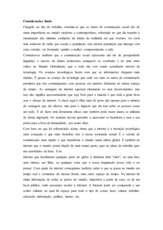 Considerações finais
Chegado ao fim do trabalho, concluiu-se que os meios de comunicação social são de
suma importância no mundo moderno e contemporâneo, sobretudo no que diz respeito à
manutenção das mínimas condições de leitura da realidade em que vivemos. Ao ouvir
uma emissora de rádio que escuta a população, esta mesma população que interage com
estes veículos vai formando opinião e melhor compreendendo a vida.
Constatou-se também que a comunicação social representa um elo de prosperidade
linguística e através da leitura poderemos enriquecer os vocábulos e ter uma visão
critica no Mundo Globalizado, que a todo dia vem sendo actualizado através da
tecnologia. Os avanços tecnológicos fazem com que as informações cheguem mais
rápidas. É graças ao avanço da tecnologia que cada vez mais os meios de comunicação
permitem que nos comuniquemos com pessoas em maiores distâncias no menor espaço
de tempo. As vantagens da internet superam claramente os seus inconvenientes, mas
isso não significa necessariamente que seja bom para a maioria e que toda a gente deva
usar e abusar da internet. A chave aqui é olhar mais de perto não apenas para o número
de vantagens que ela oferece, mas para o impacto que ela tem sobre as pessoas como
um todo. É de facto uma ferramenta eficaz, mas também pode trazer danos se utilizada
de forma imprópria. Os usuários devem aprender a aproveitar os benefícios e usar o seu
poder para o bem da humanidade, por assim dizer.
Com base no que foi referenciado acima, vimos que a internet é a invenção tecnológica
mais avançada e que mais benefício traz à nossa sociedade actual. É o veículo de
comunicação mais rápido e que transforma o mundo numa aldeia global. É também na
internet que o mundo actual dispõe de mais tempo gasto, quer no plano de trabalho quer
nas actividades de lazer. É na
Internet que localizamos qualquer parte do globo à distância dum “click”, ou uma foto,
uma música, um filme, ou qualquer coisa que a nossa imaginação possa criar e ou
pensar. Com ajuda da internet conseguimos também saber o que se passa no mundo em
tempo real e comunicar da mesma forma, num curto espaço de tempo. Na internet há
muita informação de todas as partes do mundo, disponível a partir de casa, ou de um
local público, onde possamos aceder à Internet. A Internet pode ser comparada a um
centro cultural, no qual há espaço para todo o tipo de coisas: lazer, cultura, trabalho,
educação, informação, política, humor, etc.
 