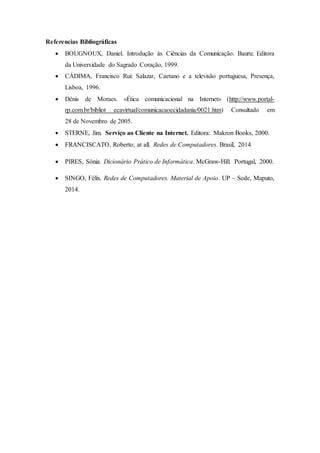 Referencias Bibliográficas
 BOUGNOUX, Daniel. Introdução às Ciências da Comunicação. Bauru: Editora
da Universidade do Sagrado Coração, 1999.
 CÁDIMA, Francisco Rui: Salazar, Caetano e a televisão portuguesa, Presença,
Lisboa, 1996.
 Dênis de Moraes. «Ética comunicacional na Internet» (http://www.portal-
rp.com.br/bibliot ecavirtual/comunicacaoecidadania/0021.htm) Consultado em
28 de Novembro de 2005.
 STERNE, Jim. Serviço ao Cliente na Internet. Editora: Makron Books, 2000.
 FRANCISCATO, Roberto; at all. Redes de Computadores. Brasil, 2014
 PIRES, Sónia. Dicionário Prático de Informática. McGraw-Hill. Portugal, 2000.
 SINGO, Félix. Redes de Computadores. Material de Apoio. UP – Sede, Maputo,
2014.
 