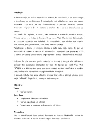 Introdução
A internet surgiu em meio a necessidades militares de comunicação e em pouco tempo
se transformou em um dos meios de comunicação mais utilizados em quase todo mundo
actualmente. Em meio ao seu desenvolvimento e processo evolutivo, diversas
ferramentas surgiram a fim de melhorar a interface dos sites e a interactividade do
mesmo.
No mundo dos negócios, a internet veio transformar o modo de comunicar marcas.
Primeiro vieram os websites, os banners. Hoje, com a Web 2.0, sinónimo de inteiração,
as empresas encontram uma infinidade de possibilidades para divulgar seu negócio:
sites, banners, links patrocinados, viral, redes sociais e os blogs.
Actualmente, a famosa e poderosa Internet, é nada mais, nada menos do que um
aglomerado de milhões e milhões de computadores, interligados pelo protocolo TC/IP
(o famoso IP adress), que ao mesmo tempo permite o acesso e a transferência de dados.
Hoje em dia, ela tem uma grande variedade de recursos e serviços, não podendo se
esquecer dos documentos interligados por meio de ligações da Word Wide Web
(WWW), e a infra-estrutura para suportar os grandes correios electrónicos, e serviços
como comunicação instantânea e compartilhamento de arquivos.
O presente trabalho tem como objectivo principal falar sobre a internet, sabendo como
surgiu, o historial, importância, vantagens e desvantagens.
Objectivos
Gerais
 Falar da internet.
Específicos
 Compreender o Historial da Internet;
 Falar da Importância da Internet;
 Compreender as vantagens e desvantagens da internet.
Metodologia
Para a materialização deste trabalho baseamos no método bibliográfico através de
consultas do módulo da cadeira e outros artigos eletrónicos relacionados.
 