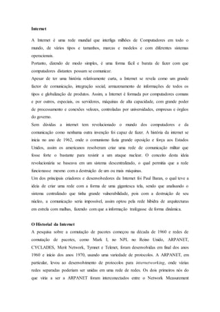 Internet
A Internet é uma rede mundial que interliga milhões de Computadores em todo o
mundo, de vários tipos e tamanhos, marcas e modelos e com diferentes sistemas
operacionais.
Portanto, dizendo de modo simples, é uma forma fácil e barata de fazer com que
computadores distantes possam se comunicar.
Apesar de ter uma história relativamente curta, a Internet se revela como um grande
factor de comunicação, integração social, armazenamento de informações de todos os
tipos e globalização de produtos. Assim, a Internet é formada por computadores comuns
e por outros, especiais, os servidores, máquinas de alta capacidade, com grande poder
de processamento e conexões velozes, controladas por universidades, empresas e órgãos
do governo.
Sem dúvidas a internet tem revolucionado o mundo dos computadores e da
comunicação como nenhuma outra invenção foi capaz de fazer. A história da internet se
inicia no ano de 1962, onde o comunismo fazia grande oposição e força aos Estados
Unidos, assim os americanos resolveram criar uma rede de comunicação militar que
fosse forte o bastante para resistir a um ataque nuclear. O conceito desta ideia
revolucionária se baseava em um sistema descentralizado, o qual permitia que a rede
funcionasse mesmo com a destruição de um ou mais máquinas.
Um dos principais criadores e desenvolvedores da Internet foi Paul Baran, o qual teve a
ideia de criar uma rede com a forma de uma gigantesca tela, sendo que analisando o
sistema centralizado que tinha grande vulnerabilidade, pois com a destruição de seu
núcleo, a comunicação seria impossível, assim optou pela rede híbidra de arquitecturas
em estrela com malhas, fazendo com que a informação trafegasse de forma dinâmica.
O Historial da Internet
A pesquisa sobre a comutação de pacotes começou na década de 1960 e redes de
comutação de pacotes, como Mark I, no NPL no Reino Unido, ARPANET,
CYCLADES, Merit Network, Tymnet e Telenet, foram desenvolvidas em final dos anos
1960 e início dos anos 1970, usando uma variedade de protocolos. A ARPANET, em
particular, levou ao desenvolvimento de protocolos para internetworking, onde várias
redes separadas poderiam ser unidas em uma rede de redes. Os dois primeiros nós do
que viria a ser a ARPANET foram interconectados entre o Network Measurement
 