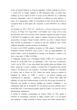 Center de Leonard Kleinrock na Escola de Engenharia e Ciências Aplicadas da UCLA e
o sistema NLS de Douglas Engelbart no SRI International (SRI), em Menlo Park,
Califórnia, em 29 de outubro de 1969. O terceiro nó da ARPANET era o Culler-Fried
Interactive Mathematics Center da Universidade da Califórnia em Santa Bárbara e o
quarto era o Departamento Gráfico da Universidade de Utah. Em um sinal precoce de
crescimento futuro, já havia quinze sites conectados à jovem ARPANET até o final de
1971.
Em Dezembro de 1974, o RFC 675 - Specification of Internet Transmission Control
Program, de Vinton Cerf, Yogen Dalal e Carl Sunshine usou o termo internet como
uma abreviação para internetworking e RFCs posteriores repetiram esse termo. O acesso
à ARPANET foi ampliado em 1981, quando a Fundação Nacional da Ciência (NSF),
desenvolvido a Computer Science Network (CSNET). Em 1982, o Internet Protocol
Suite (TCP/IP) foi padronizada e o conceito de uma rede mundial de redes TCP/IP
totalmente interligadas chamado de internet foi introduzido.
O acesso à rede TCP/IP expandiu-se novamente em 1986, quando o National Science
Foundation Network (NSFNET) proveu acesso a sites de supercomputadores nos
Estados Unidos a partir de organizações de pesquisa e de educação, o primeiro a 56
kbit/s e, mais tarde, 1,5 Mbit/s e 45 Mbit/s.
A Organização Europeia para a Investigação Nuclear (CERN) foi a responsável pela
invenção da World Wide Web, ou simplesmente a Web, como hoje a conhecemos.
Corria o ano de 1990, e o que, numa primeira fase, permitia apenas aos cientistas trocar
dados, acabou por se tornar a complexa e essencial Web. O responsável pela invenção
chama-se Tim Berners-Lee, que construiu o seu primeiro computador na Universidade
de Oxford, onde se formou em 1976. Quatro anos depois, tornava-se consultor de
engenharia de software no CERN e escrevia o seu primeiro programa para
armazenamento de informação – chamava-se Enquire e, embora nunca tenha sido
publicada, foi a base para o desenvolvimento da Web. Em 1989, propôs um projecto de
Hipertexto que permitia às pessoas trabalhar em conjunto, combinando o seu
conhecimento numa rede de documentos. Foi esse projecto que ficou conhecido como a
World Wide Web. A Web funcionou primeiro dentro do CERN, e no Verão de 1991 foi
disponibilizada mundialmente.
A internet foi totalmente comercializada nos Estados Unidos em 1995, quando a
NSFNET foi desmantelada, removendo as últimas restrições sobre o uso da internet
para transportar o tráfego comercial. A internet começou uma rápida expansão para a
 
