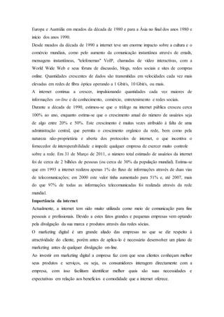 Europa e Austrália em meados da década de 1980 e para a Ásia no final dos anos 1980 e
início dos anos 1990.
Desde meados da década de 1990 a internet teve um enorme impacto sobre a cultura e o
comércio mundiais, como pelo aumento da comunicação instantânea através de emails,
mensagens instantâneas, "telefonemas" VoIP, chamadas de vídeo interactivas, com a
World Wide Web e seus fóruns de discussão, blogs, redes sociais e sites de compras
online. Quantidades crescentes de dados são transmitidas em velocidades cada vez mais
elevadas em redes de fibra óptica operando a 1 Gbit/s, 10 Gbit/s, ou mais.
A internet continua a crescer, impulsionando quantidades cada vez maiores de
informações on-line e de conhecimento, comércio, entretenimento e redes sociais.
Durante a década de 1990, estimou-se que o tráfego na internet pública cresceu cerca
100% ao ano, enquanto estima-se que o crescimento anual do número de usuários seja
de algo entre 20% e 50%. Este crescimento é muitas vezes atribuído à falta de uma
administração central, que permita o crescimento orgânico da rede, bem como pela
natureza não-proprietária e aberta dos protocolos de internet, o que incentiva o
fornecedor de interoperabilidade e impede qualquer empresa de exercer muito controle
sobre a rede. Em 31 de Março de 2011, o número total estimado de usuários da internet
foi de cerca de 2 bilhões de pessoas (ou cerca de 30% da população mundial). Estima-se
que em 1993 a internet realizou apenas 1% do fluxo de informações através de duas vias
de telecomunicações; em 2000 este valor tinha aumentado para 51% e, até 2007, mais
do que 97% de todas as informações telecomunicadas foi realizada através da rede
mundial.
Importância da internet
Actualmente, a internet tem sido muito utilizada como meio de comunicação para fins
pessoais e profissionais. Devido a estes fatos grandes e pequenas empresas vem optando
pela divulgação da sua marca e produtos através das redes sócias.
O marketing digital é um grande aliado das empresas no que se diz respeito à
atractividade do cliente, porém antes de aplica-lo é necessário desenvolver um plano de
marketing antes de qualquer divulgação on-line.
Ao investir em marketing digital a empresa faz com que seus clientes conheçam melhor
seus produtos e serviços, ou seja, os consumidores interagem directamente com a
empresa, com isso facilitam identificar melhor quais são suas necessidades e
expectativas em relação aos benefícios e comodidade que a internet oferece.
 