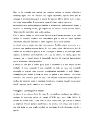 Hoje em dia a maneira mais económica de promover produtos ou marcas é utilizando o
marketing digital, pois sua execução não requer orçamentos, apostar nesse tipo de
estratégia é uma necessidade, pois a maioria das pessoas utiliza a internet todos os dias,
sem contar outras mídias de comunicação como televisão, rádio e impressos...
Os resultados das acções podem ser medidos e monitorados a todo momento, devido s
iniciativas de marketing on-line, que exigem que os usuários cliquem em um anúncio,
visitem um site, e executem uma acção orientada.
Com o número variado de redes sociais disponíveis no (e-commerce) deve se ter muito
atenção ao conteúdo destinado aos consumidores, pois se não sair como esperado
dificilmente terá como mensurar os efeitos negativos possa causar a marca.
A internet tornou o mundo num lugar mais pequeno. Também ajudou as pessoas a se
tornarem mais anónimas em suas interacções com outras, o que criou um certo nível de
conflito que não existia no passado. Com a evolução da internet e da tecnologia, muitas
empresas e indivíduos têm beneficiado com o que ela oferece. No entanto, apesar das
vantagens que a internet trouxe à humanidade, também há potenciais inconvenientes
que os adversários estão desconfiados.
Conhecer os seus prós e contras pode ajudar a determinar se é uma bênção ou uma
maldição. A nossa sociedade é uma sociedade em rede, ou seja, uma sociedade
construída em torno de redes pessoais e organizacionais alimentadas por redes digitais e
comunicadas pela Internet. E como as redes são globais e sem fronteiras, a sociedade
em rede é uma sociedade global de redes. Esta estrutura social historicamente específica
resultou da interacção entre o paradigma tecnológico emergente baseado na revolução
digital e algumas grandes mudanças socioculturais.
Vantagens e Desvantagens da Internet
A Internet é um sistema global de redes de computadores interligadas que utilizam o
conjunto de protocolos padrão da internet (TCP/IP) para servir vários bilhões de
usuários no mundo inteiro. É uma rede de várias outras redes, que consiste de milhões
de empresas privadas, públicas, académicas e de governo, com alcance local e global e
que está ligada por uma ampla variedade de tecnologias de rede electrónica, sem fio e
ópticas.
 
