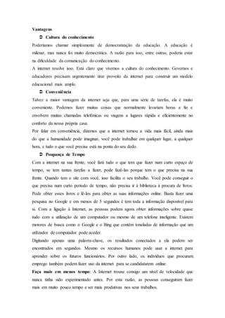 Vantagens
 Cultura do conhecimento
Poderíamos chamar simplesmente de democratização da educação. A educação é
milenar, mas nunca foi muito democrática. A razão para isso, entre outras, poderia estar
na dificuldade da comunicação do conhecimento.
A internet resolve isso. Está claro que vivemos a cultura do conhecimento. Governos e
educadores precisam urgentemente tirar proveito da internet para construir um modelo
educacional mais amplo.
 Conveniência
Talvez a maior vantagem da internet seja que, para uma série de tarefas, ela é muito
conveniente. Podemos fazer muitas coisas que normalmente levariam horas a fio e
envolvem muitas chamadas telefónicas ou viagens a lugares rápida e eficientemente no
conforto da nossa própria casa.
Por falar em conveniência, dizemos que a internet tornou a vida mais fácil, ainda mais
do que a humanidade pode imaginar, você pode trabalhar em qualquer lugar, a qualquer
hora, e tudo o que você precisa está na ponta do seu dedo.
 Poupança de Tempo
Com a internet na sua frente, você fará tudo o que tem que fazer num curto espaço de
tempo, se tem tantas tarefas a fazer, pode fazê-las porque tem o que precisa na sua
frente. Quando tem o site com você, isso facilita o seu trabalho. Você pode conseguir o
que precisa num curto período de tempo, não precisa ir à biblioteca à procura de livros.
Pode obter esses livros e lê-los para obter as suas informações online. Basta fazer uma
pesquisa no Google e em menos de 5 segundos é tem toda a informação disponível para
si. Com a ligação à Internet, as pessoas podem agora obter informações sobre quase
tudo com a utilização de um computador ou mesmo de um telefone inteligente. Existem
motores de busca como o Google e o Bing que contêm toneladas de informação que um
utilizador de computador pode aceder.
Digitando apenas uma palavra-chave, os resultados conectados a ela podem ser
encontrados em segundos. Mesmo os recursos humanos pode usar a internet para
aprender sobre os futuros funcionários. Por outro lado, os indivíduos que procuram
emprego também podem fazer uso da internet para se candidatarem online.
Faça mais em menos tempo: A Internet trouxe consigo um nível de velocidade que
nunca tinha sido experimentado antes. Por esta razão, as pessoas conseguiram fazer
mais em muito pouco tempo e ser mais produtivas nos seus trabalhos.
 