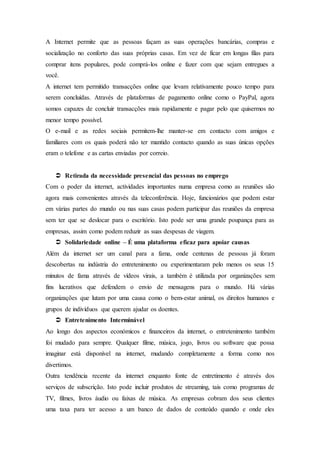 A Internet permite que as pessoas façam as suas operações bancárias, compras e
socialização no conforto das suas próprias casas. Em vez de ficar em longas filas para
comprar itens populares, pode comprá-los online e fazer com que sejam entregues a
você.
A internet tem permitido transacções online que levam relativamente pouco tempo para
serem concluídas. Através de plataformas de pagamento online como o PayPal, agora
somos capazes de concluir transacções mais rapidamente e pagar pelo que quisermos no
menor tempo possível.
O e-mail e as redes sociais permitem-lhe manter-se em contacto com amigos e
familiares com os quais poderá não ter mantido contacto quando as suas únicas opções
eram o telefone e as cartas enviadas por correio.
 Retirada da necessidade presencial das pessoas no emprego
Com o poder da internet, actividades importantes numa empresa como as reuniões são
agora mais convenientes através da teleconferência. Hoje, funcionários que podem estar
em várias partes do mundo ou nas suas casas podem participar das reuniões da empresa
sem ter que se deslocar para o escritório. Isto pode ser uma grande poupança para as
empresas, assim como podem reduzir as suas despesas de viagem.
 Solidariedade online – É uma plataforma eficaz para apoiar causas
Além da internet ser um canal para a fama, onde centenas de pessoas já foram
descobertas na indústria do entretenimento ou experimentaram pelo menos os seus 15
minutos de fama através de vídeos virais, a também é utilizada por organizações sem
fins lucrativos que defendem o envio de mensagens para o mundo. Há várias
organizações que lutam por uma causa como o bem-estar animal, os direitos humanos e
grupos de indivíduos que querem ajudar os doentes.
 Entretenimento Interminável
Ao longo dos aspectos económicos e financeiros da internet, o entretenimento também
foi mudado para sempre. Qualquer filme, música, jogo, livros ou software que possa
imaginar está disponível na internet, mudando completamente a forma como nos
divertimos.
Outra tendência recente da internet enquanto fonte de entretimento é através dos
serviços de subscrição. Isto pode incluir produtos de streaming, tais como programas de
TV, filmes, livros áudio ou faixas de música. As empresas cobram dos seus clientes
uma taxa para ter acesso a um banco de dados de conteúdo quando e onde eles
 