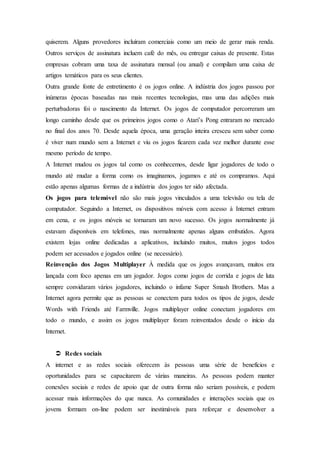 quiserem. Alguns provedores incluíram comerciais como um meio de gerar mais renda.
Outros serviços de assinatura incluem café do mês, ou entregar caixas de presente. Estas
empresas cobram uma taxa de assinatura mensal (ou anual) e compilam uma caixa de
artigos temáticos para os seus clientes.
Outra grande fonte de entretimento é os jogos online. A indústria dos jogos passou por
inúmeras épocas baseadas nas mais recentes tecnologias, mas uma das adições mais
perturbadoras foi o nascimento da Internet. Os jogos de computador percorreram um
longo caminho desde que os primeiros jogos como o Atari’s Pong entraram no mercado
no final dos anos 70. Desde aquela época, uma geração inteira cresceu sem saber como
é viver num mundo sem a Internet e viu os jogos ficarem cada vez melhor durante esse
mesmo período de tempo.
A Internet mudou os jogos tal como os conhecemos, desde ligar jogadores de todo o
mundo até mudar a forma como os imaginamos, jogamos e até os compramos. Aqui
estão apenas algumas formas de a indústria dos jogos ter sido afectada.
Os jogos para telemóvel não são mais jogos vinculados a uma televisão ou tela de
computador. Seguindo a Internet, os dispositivos móveis com acesso à Internet entram
em cena, e os jogos móveis se tornaram um novo sucesso. Os jogos normalmente já
estavam disponíveis em telefones, mas normalmente apenas alguns embutidos. Agora
existem lojas online dedicadas a aplicativos, incluindo muitos, muitos jogos todos
podem ser acessados e jogados online (se necessário).
Reinvenção dos Jogos Multiplayer À medida que os jogos avançavam, muitos era
lançada com foco apenas em um jogador. Jogos como jogos de corrida e jogos de luta
sempre convidaram vários jogadores, incluindo o infame Super Smash Brothers. Mas a
Internet agora permite que as pessoas se conectem para todos os tipos de jogos, desde
Words with Friends até Farmville. Jogos multiplayer online conectam jogadores em
todo o mundo, e assim os jogos multiplayer foram reinventados desde o início da
Internet.
 Redes sociais
A internet e as redes sociais oferecem às pessoas uma série de benefícios e
oportunidades para se capacitarem de várias maneiras. As pessoas podem manter
conexões sociais e redes de apoio que de outra forma não seriam possíveis, e podem
acessar mais informações do que nunca. As comunidades e interações sociais que os
jovens formam on-line podem ser inestimáveis para reforçar e desenvolver a
 