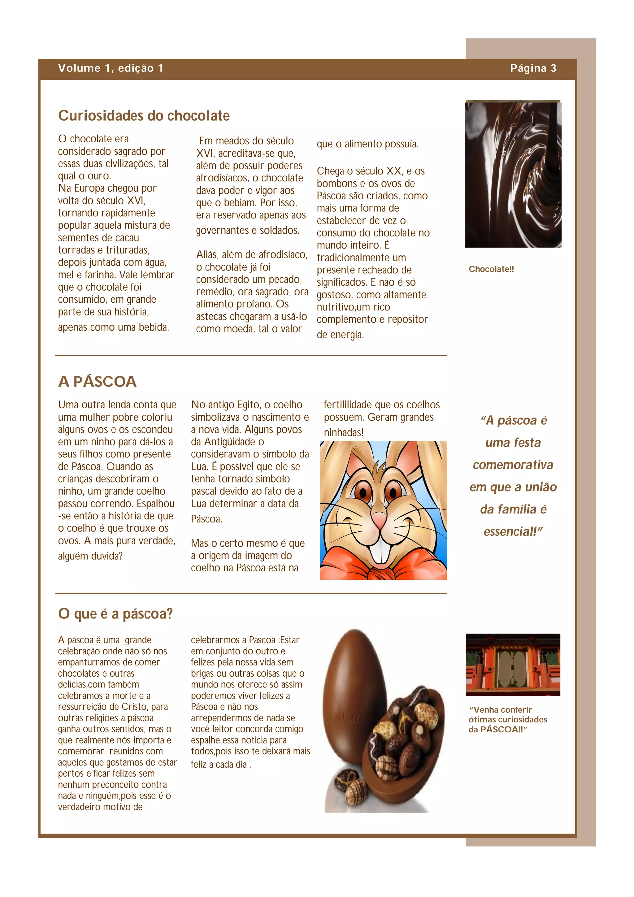 Volume 1, edição 1                                                                                          Página 3



Curiosidades do chocolate
O chocolate era                   Em meados do século             que o alimento possuía.
considerado sagrado por          XVI, acreditava-se que,
essas duas civilizações, tal     além de possuir poderes
qual o ouro.                                                 Chega o século XX, e os
                                 afrodisíacos, o chocolate
Na Europa chegou por                                         bombons e os ovos de
                                 dava poder e vigor aos
volta do século XVI,                                         Páscoa são criados, como
                                 que o bebiam. Por isso,
tornando rapidamente                                         mais uma forma de
                                 era reservado apenas aos
popular aquela mistura de                                    estabelecer de vez o
                                 governantes e soldados.     consumo do chocolate no
sementes de cacau
torradas e trituradas,                                       mundo inteiro. É
                                 Aliás, além de afrodisíaco, tradicionalmente um
depois juntada com água,         o chocolate já foi
mel e farinha. Vale lembrar                                  presente recheado de                 Chocolate!!
                                 considerado um pecado, significados. E não é só
que o chocolate foi              remédio, ora sagrado, ora gostoso, como altamente
consumido, em grande             alimento profano. Os
parte de sua história,                                       nutritivo,um rico
                                 astecas chegaram a usá-lo complemento e repositor
apenas como uma bebida.          como moeda, tal o valor
                                                             de energia.



A PÁSCOA
Uma outra lenda conta que       No antigo Egito, o coelho          fertililidade que os coelhos
uma mulher pobre coloriu        simbolizava o nascimento e         possuem. Geram grandes           “A páscoa é
alguns ovos e os escondeu       a nova vida. Alguns povos          ninhadas!
em um ninho para dá-los a       da Antigüidade o                                                     uma festa
seus filhos como presente       consideravam o símbolo da
de Páscoa. Quando as            Lua. É possível que ele se                                        comemorativa
crianças descobriram o          tenha tornado símbolo
ninho, um grande coelho         pascal devido ao fato de a                                        em que a união
passou correndo. Espalhou       Lua determinar a data da
-se então a história de que
                                                                                                    da família é
                                Páscoa.
o coelho é que trouxe os                                                                             essencial!”
ovos. A mais pura verdade,      Mas o certo mesmo é que
alguém duvida?                  a origem da imagem do
                                coelho na Páscoa está na



O que é a páscoa?
A páscoa é uma grande           celebrarmos a Páscoa ;Estar
celebração onde não só nos      em conjunto do outro e
empanturramos de comer          felizes pela nossa vida sem
chocolates e outras             brigas ou outras coisas que o
delícias,com também             mundo nos oferece só assim
celebramos a morte e a          poderemos viver felizes a
ressurreição de Cristo, para    Páscoa e não nos                                                  “Venha conferir
outras religiões a páscoa       arrependermos de nada se                                          ótimas curiosidades
ganha outros sentidos, mas o    você leitor concorda comigo                                       da PÁSCOA!!”
que realmente nós importa e     espalhe essa noticia para
comemorar reunidos com          todos,pois isso te deixará mais
aqueles que gostamos de estar   feliz a cada dia .
pertos e ficar felizes sem
nenhum preconceito contra
nada e ninguém,pois esse é o
verdadeiro motivo de
 