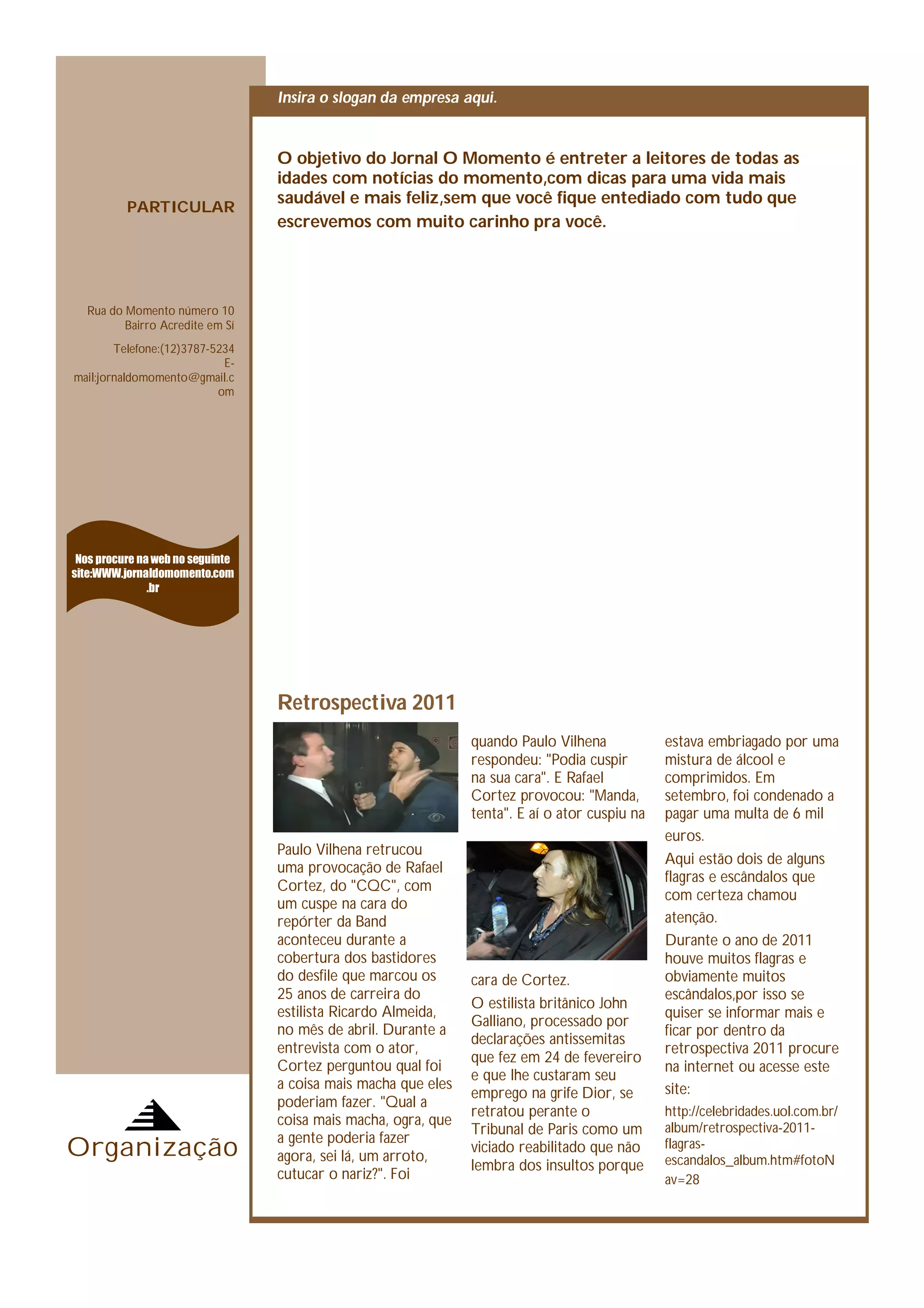 Insira o slogan da empresa aqui.


                                  O objetivo do Jornal O Momento é entreter a leitores de todas as
                                  idades com notícias do momento,com dicas para uma vida mais
                                  saudável e mais feliz,sem que você fique entediado com tudo que
          PARTICULAR
                                  escrevemos com muito carinho pra você.




  Rua do Momento número 10
         Bairro Acredite em Sí
        Telefone:(12)3787-5234
                            E-
mail:jornaldomomento@gmail.c
                           om




 Nos procure na web no seguinte
site:WWW.jornaldomomento.com
               .br




                                  Retrospectiva 2011
                                                                quando Paulo Vilhena            estava embriagado por uma
                                                                respondeu: "Podia cuspir        mistura de álcool e
                                                                na sua cara". E Rafael          comprimidos. Em
                                                                Cortez provocou: "Manda,        setembro, foi condenado a
                                                                tenta". E aí o ator cuspiu na   pagar uma multa de 6 mil
                                                                                                euros.
                                  Paulo Vilhena retrucou
                                                                                                Aqui estão dois de alguns
                                  uma provocação de Rafael
                                                                                                flagras e escândalos que
                                  Cortez, do "CQC", com
                                                                                                com certeza chamou
                                  um cuspe na cara do
                                  repórter da Band                                              atenção.
                                  aconteceu durante a                                           Durante o ano de 2011
                                  cobertura dos bastidores                                      houve muitos flagras e
                                  do desfile que marcou os      cara de Cortez.                 obviamente muitos
                                  25 anos de carreira do                                        escândalos,por isso se
                                                                O estilista britânico John
                                  estilista Ricardo Almeida,                                    quiser se informar mais e
                                                                Galliano, processado por
                                  no mês de abril. Durante a                                    ficar por dentro da
                                                                declarações antissemitas
                                  entrevista com o ator,                                        retrospectiva 2011 procure
                                                                que fez em 24 de fevereiro
                                  Cortez perguntou qual foi                                     na internet ou acesse este
                                                                e que lhe custaram seu
                                  a coisa mais macha que eles                                   site:
                                                                emprego na grife Dior, se
                                  poderiam fazer. "Qual a
                                                                retratou perante o              http://celebridades.uol.com.br/
                                  coisa mais macha, ogra, que                                   album/retrospectiva-2011-
                                                                Tribunal de Paris como um
Organização                       a gente poderia fazer
                                  agora, sei lá, um arroto,
                                                                viciado reabilitado que não     flagras-
                                                                                                escandalos_album.htm#fotoN
                                                                lembra dos insultos porque
                                  cutucar o nariz?". Foi                                        av=28
 