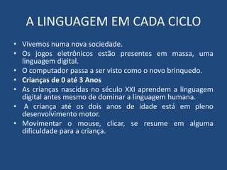 A LINGUAGEM EM CADA CICLO 
• Vivemos numa nova sociedade. 
• Os jogos eletrônicos estão presentes em massa, uma 
linguagem digital. 
• O computador passa a ser visto como o novo brinquedo. 
• Crianças de 0 até 3 Anos 
• As crianças nascidas no século XXI aprendem a linguagem 
digital antes mesmo de dominar a linguagem humana. 
• A criança até os dois anos de idade está em pleno 
desenvolvimento motor. 
• Movimentar o mouse, clicar, se resume em alguma 
dificuldade para a criança. 
 