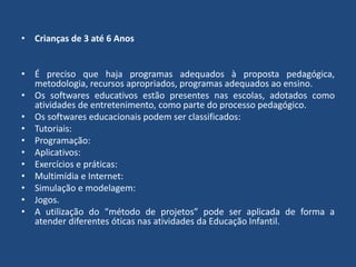 • Crianças de 3 até 6 Anos 
• É preciso que haja programas adequados à proposta pedagógica, 
metodologia, recursos apropriados, programas adequados ao ensino. 
• Os softwares educativos estão presentes nas escolas, adotados como 
atividades de entretenimento, como parte do processo pedagógico. 
• Os softwares educacionais podem ser classificados: 
• Tutoriais: 
• Programação: 
• Aplicativos: 
• Exercícios e práticas: 
• Multimídia e Internet: 
• Simulação e modelagem: 
• Jogos. 
• A utilização do “método de projetos” pode ser aplicada de forma a 
atender diferentes óticas nas atividades da Educação Infantil. 
 