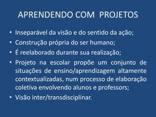 APRENDENDO COM PROJETOS 
• Inseparável da visão e do sentido da ação; 
• Construção própria do ser humano; 
• É reelaborado durante sua realização; 
• Projeto na escolar propõe um conjunto de 
situações de ensino/aprendizagem altamente 
contextualizadas, num processo de elaboração 
coletiva envolvendo alunos e professors; 
• Visão inter/transdisciplinar. 
 