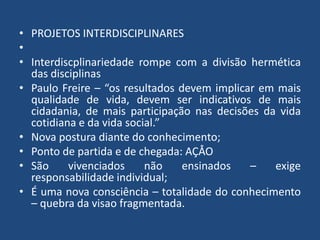 • PROJETOS INTERDISCIPLINARES 
• 
• Interdiscplinariedade rompe com a divisão hermética 
das disciplinas 
• Paulo Freire – “os resultados devem implicar em mais 
qualidade de vida, devem ser indicativos de mais 
cidadania, de mais participação nas decisões da vida 
cotidiana e da vida social.” 
• Nova postura diante do conhecimento; 
• Ponto de partida e de chegada: AÇÅO 
• São vivenciados não ensinados – exige 
responsabilidade individual; 
• É uma nova consciência – totalidade do conhecimento 
– quebra da visao fragmentada. 
 