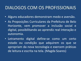 DIALOGOS COM OS PROFISSIONAIS 
• Alguns educadores demonstram medo e aversão. 
• As Proposições Curriculares da Prefeitura de Belo 
Horizonte, vem promover a inclusão social e 
digital, possibilitando ao aprendiz real interação e 
autonomia. 
• Letramento digital define-se como um certo 
estado ou condição que adquirem os que se 
apropriam da nova tecnologia e exercem práticas 
de leitura e escrita na tela. (Magda Soares) 
 