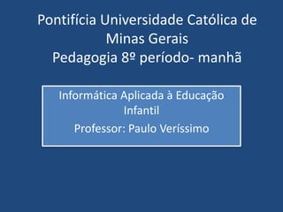 Pontifícia Universidade Católica de 
Minas Gerais 
Pedagogia 8º período- manhã 
Informática Aplicada à Educação 
Infantil 
Professor: Paulo Veríssimo 
 