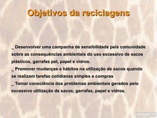 Objetivos da reciclagens


_ Desenvolver uma campanha de sensibilidade pela comunidade
sobre as consequências ambientais do uso excessivo de sacos
plásticos, garrafas pet, papel e vidros.
_ Promover mudanças e hábitos na utilização de sacos quando
se realizam tarefas cotidianas simples e compras
_ Tomar consciência dos problemas ambientais gerados pelo
excessivo utilização de sacos, garrafas, papel e vidros.
 