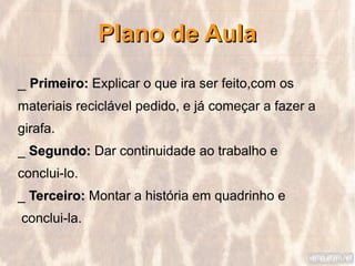 Plano de Aula
_ Primeiro: Explicar o que ira ser feito,com os
materiais reciclável pedido, e já começar a fazer a
girafa.
_ Segundo: Dar continuidade ao trabalho e
conclui-lo.
_ Terceiro: Montar a história em quadrinho e
conclui-la.
 