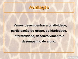 Avaliação



_ Vamos desempenhar a criatividade,
participação do grupo, solidariedade,
 interatividade, desenvolvimento e
       desempenho do aluno.
 