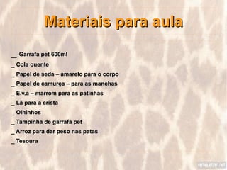 Materiais para aula
_ Garrafa pet 600ml
_ Cola quente
_ Papel de seda – amarelo para o corpo
_ Papel de camurça – para as manchas
_ E.v.a – marrom para as patinhas
_ Lã para a crista
_ Olhinhos
_ Tampinha de garrafa pet
_ Arroz para dar peso nas patas
_ Tesoura
 