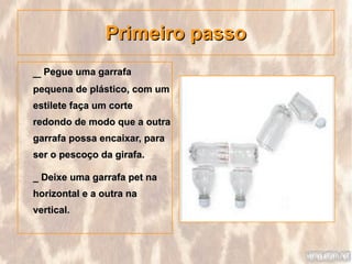 Primeiro passo
_ Pegue uma garrafa
pequena de plástico, com um
estilete faça um corte
redondo de modo que a outra
garrafa possa encaixar, para
ser o pescoço da girafa.

_ Deixe uma garrafa pet na
horizontal e a outra na
vertical.
 